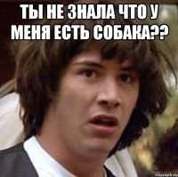 ты не знала что у меня есть собака?? 