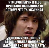 что если парни к тебе пристают на пьянках не потому, что ты охуенная, а потому что: "вон та страшненькая полюбому даст, ей явно нечего терять"