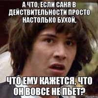 а что, если саня в действительности просто настолько бухой, что ему кажется, что он вовсе не пьет?