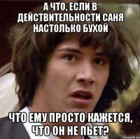 а что, если в действительности саня настолько бухой что ему просто кажется, что он не пьет?