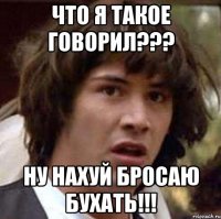 что я такое говорил??? ну нахуй бросаю бухать!!!