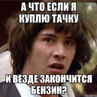 а что если я куплю тачку и везде закончится бензин?