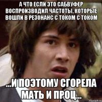 а что если это сабвуфер воспроизводил частоты, которые вошли в резонанс с током с током ...и поэтому сгорела мать и проц...