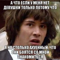 а что если у меня нет девушки только потому что я на столько ахуенный, что они боятся со мной знакомиться