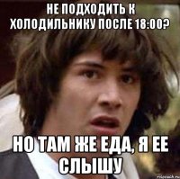 не подходить к холодильнику после 18:00? но там же еда, я ее слышу