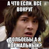 а что если, все вокруг долбоебы,а я нормальный?