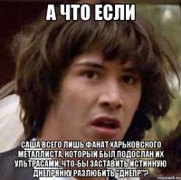 а что если саша всего лишь фанат харьковского металлиста, который был подослан их ультрасами, что-бы заставить истинную днепрянку разлюбить "днепр"?