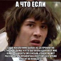 а что если саша неизлечимо болен, из-за проклятия старой ведьмы, и что-бы он выздоровел, мне нужно показать ему сиськи, а он не может рассказать о проклятии и поэтому все время просит их показать.