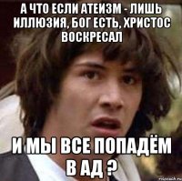 а что если атеизм - лишь иллюзия, бог есть, христос воскресал и мы все попадём в ад ?