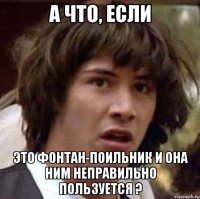 а что, если это фонтан-поильник и она ним неправильно пользуется ?