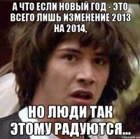 а что если новый год - это всего лишь изменение 2013 на 2014, но люди так этому радуются...