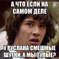 а что если на самом деле у руслана смешные шутки, а мы тупые?