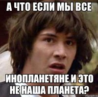 а что если мы все инопланетяне и это не наша планета?