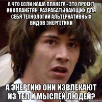 а что если наша планета - это проект инопланетян, разрабатывающих для себя технологии альтернативных видов энергетики а энергию они извлекают из тел и мыслей людей?