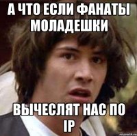 а что если фанаты моладешки вычеслят нас по ip