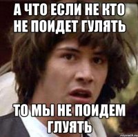 а что если не кто не поидет гулять то мы не поидем глуять