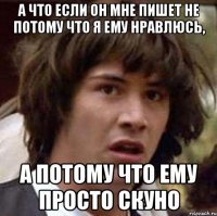 а что если он мне пишет не потому что я ему нравлюсь, а потому что ему просто скуно