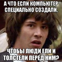 а что если компьютер специально создали, чтобы люди ели и толстели перед ним?