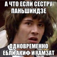 а что если сестру паньшиндзе одновременно ебли акиф и хамзат