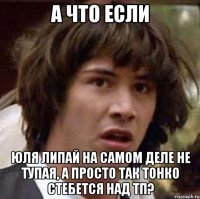 а что если юля липай на самом деле не тупая, а просто так тонко стебется над тп?