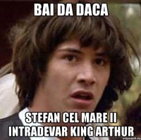 bai da daca stefan cel mare ii intradevar king arthur