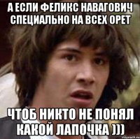 а если феликс навагович специально на всех орет чтоб никто не понял какой лапочка )))