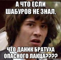 а что если шабуров не знал, что даник братуха опасного лакца???