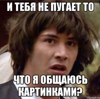 и тебя не пугает то что я общаюсь картинками?