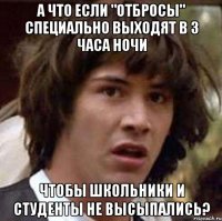 а что если "отбросы" специально выходят в 3 часа ночи чтобы школьники и студенты не высыпались?