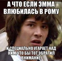 а что если эмма влюбилась в рому и специально угарает над ним,что бы тот обратил внимание.