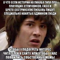 а что если истории на пикабу типа про плачущих отличников, сизо и брато-сестринскую любовь пишут специально нанятые админом люди чтобы у подогреть интерес читателей к сайту, или чтобы у нас появились собственные мемы