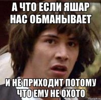 а что если яшар нас обманывает и не приходит потому что ему не охото