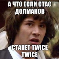 а что если стас долманов станет twice twice