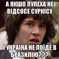 а якшо Лупеха не відсосе Суркісу і Україна не поїде в Бразилію???