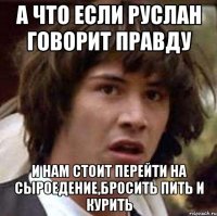 А что если Руслан говорит правду И нам стоит перейти на сыроедение,бросить пить и курить