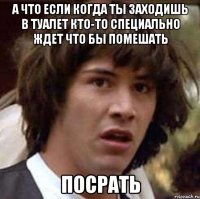 А что если когда ты заходишь в туалет Кто-то специально ждет что бы помешать ПОСРАТЬ