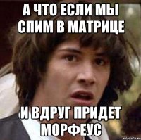 а что если мы спим в матрице и вдруг придет Морфеус