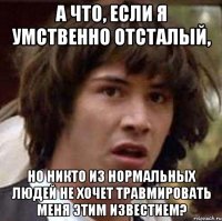 А что, если я умственно отсталый, но никто из нормальных людей не хочет травмировать меня этим известием?