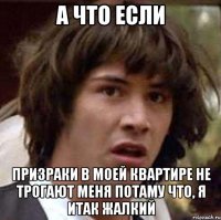 А что если призраки в моей квартире не трогают меня потаму что, я итак жалкий