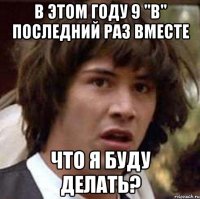 В этом году 9 "в" последний раз вместе Что я буду делать?