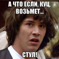 А что если, куц, возьмет... СТУЛ!