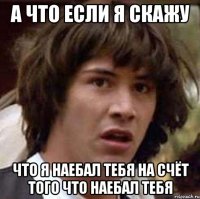 а что если я скажу что я наебал тебя на счёт того что наебал тебя