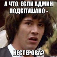 А ЧТО, ЕСЛИ АДМИН ПОДСЛУШАНО - НЕСТЕРОВА?