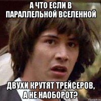 а что если в параллельной вселенной двухи крутят трейсеров, а не наоборот?