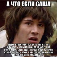 А что если Саша Решил взбунтоваться за то что я его не слушаю, и больше никогда не будет мне помогать и теперь ждет первой моей истерики что бы послать нахуй, вместе сов семи моими проблемами и тараканами.