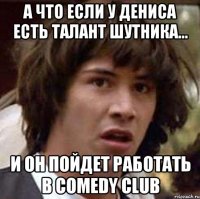 а что если у дениса есть талант шутника... и он пойдет работать в Comedy Club