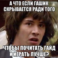 а что если гашик скрывается ради того чтобы почитать гайд и играть лучше?