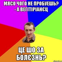 мясо чого не пробуешь? - а вегітіріанєц це шо за болєзнь?