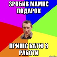 зробив мамкє подарок приніс батю з работи