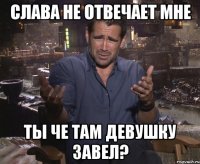 слава не отвечает мне ты че там девушку завел?